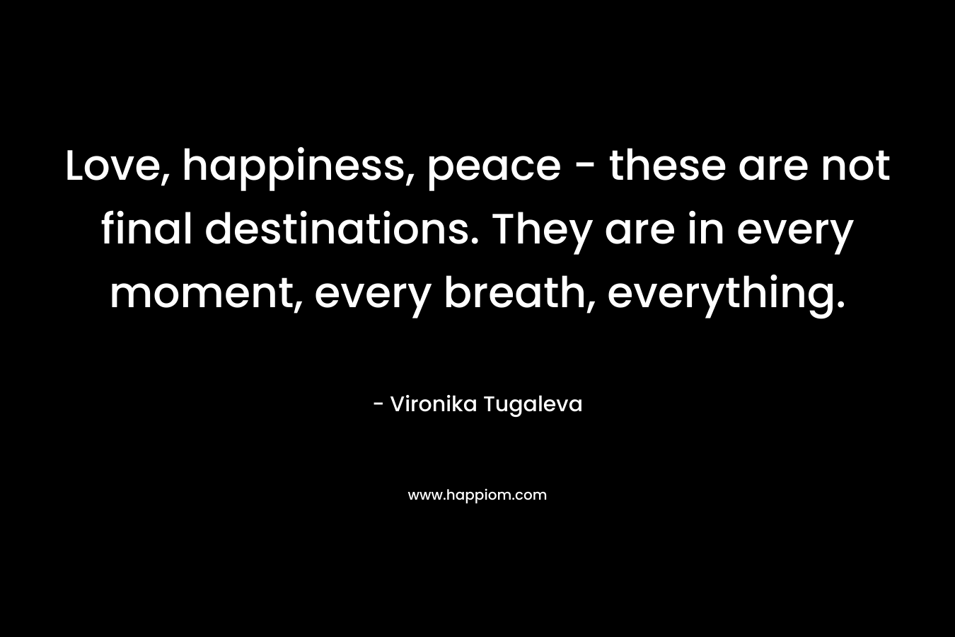 Love, happiness, peace – these are not final destinations. They are in every moment, every breath, everything. – Vironika Tugaleva