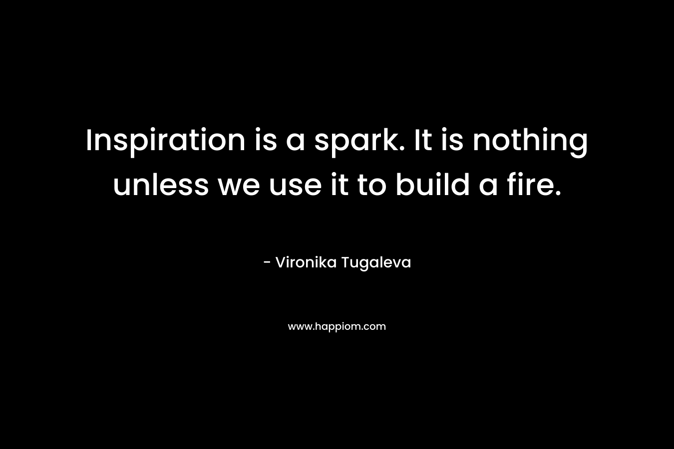 Inspiration is a spark. It is nothing unless we use it to build a fire.