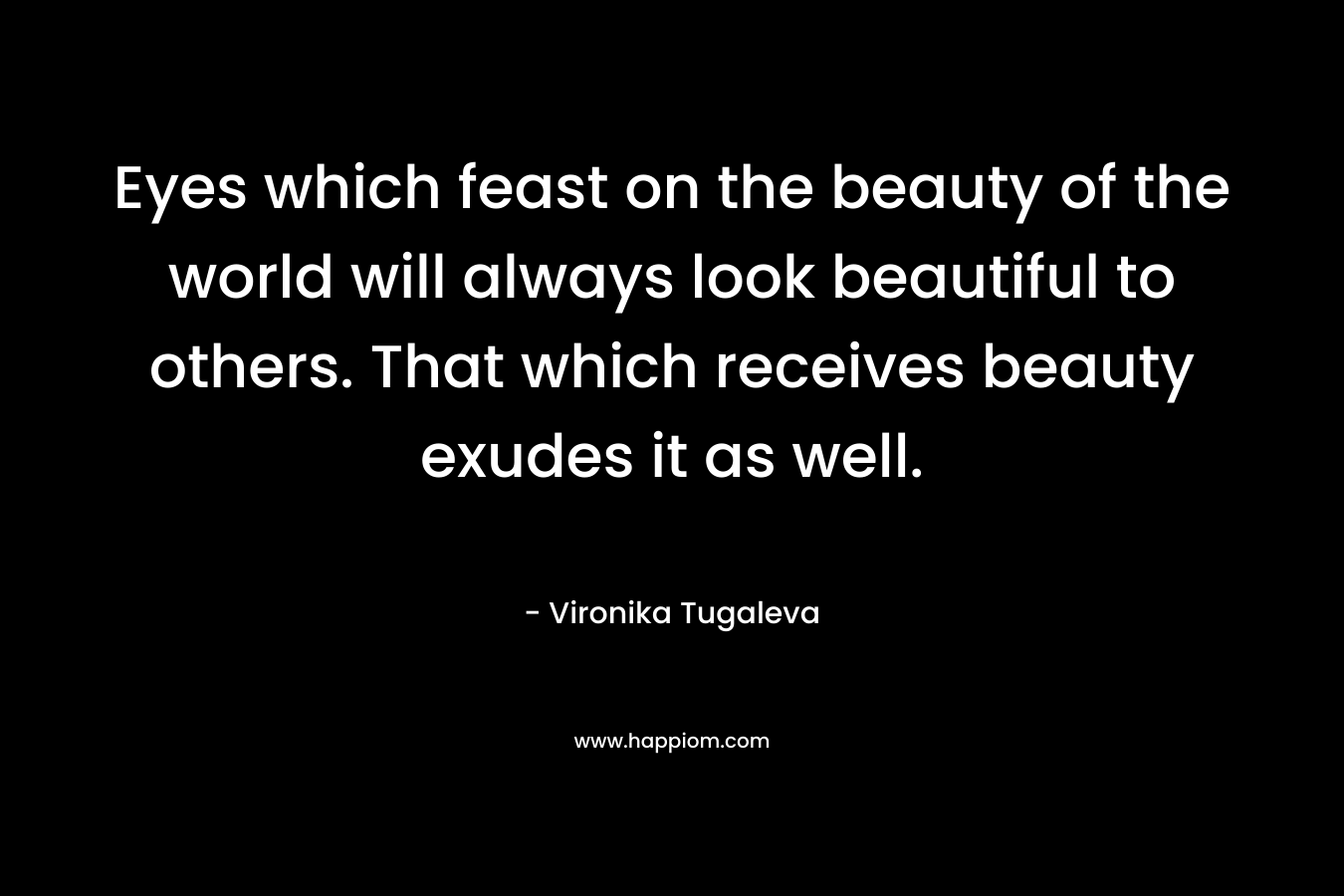 Eyes which feast on the beauty of the world will always look beautiful to others. That which receives beauty exudes it as well.