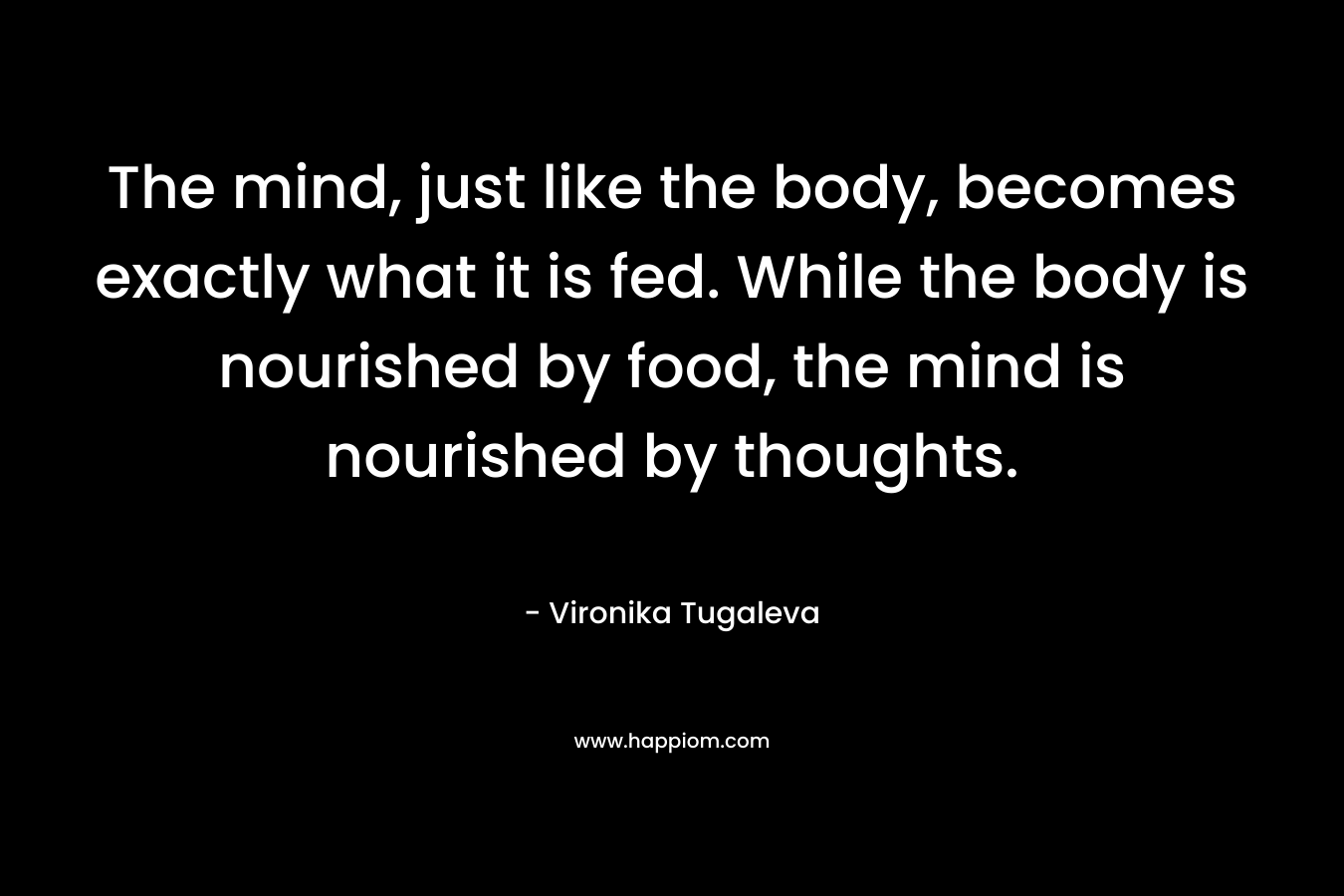The mind, just like the body, becomes exactly what it is fed. While the body is nourished by food, the mind is nourished by thoughts.