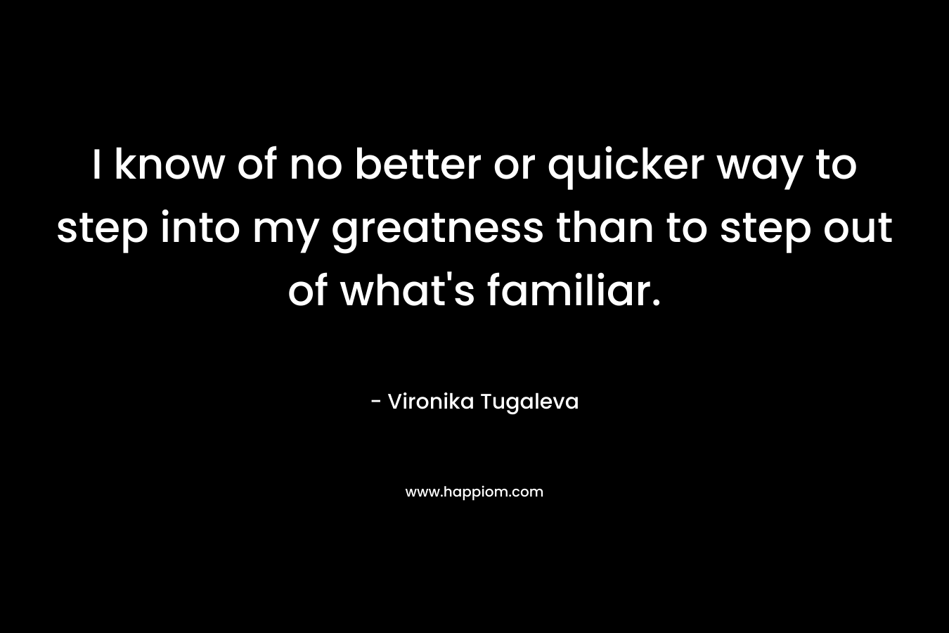 I know of no better or quicker way to step into my greatness than to step out of what's familiar.
