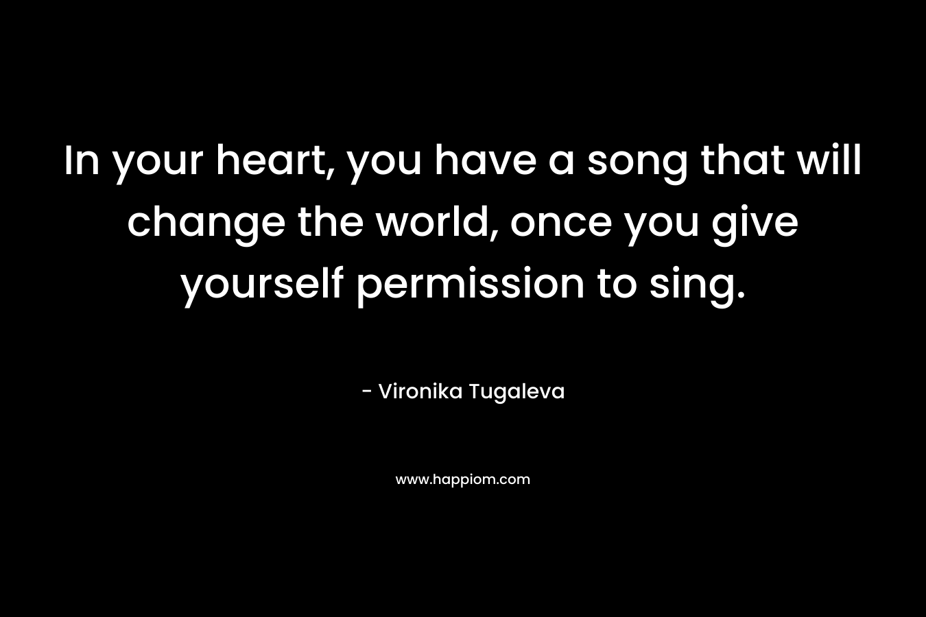 In your heart, you have a song that will change the world, once you give yourself permission to sing.