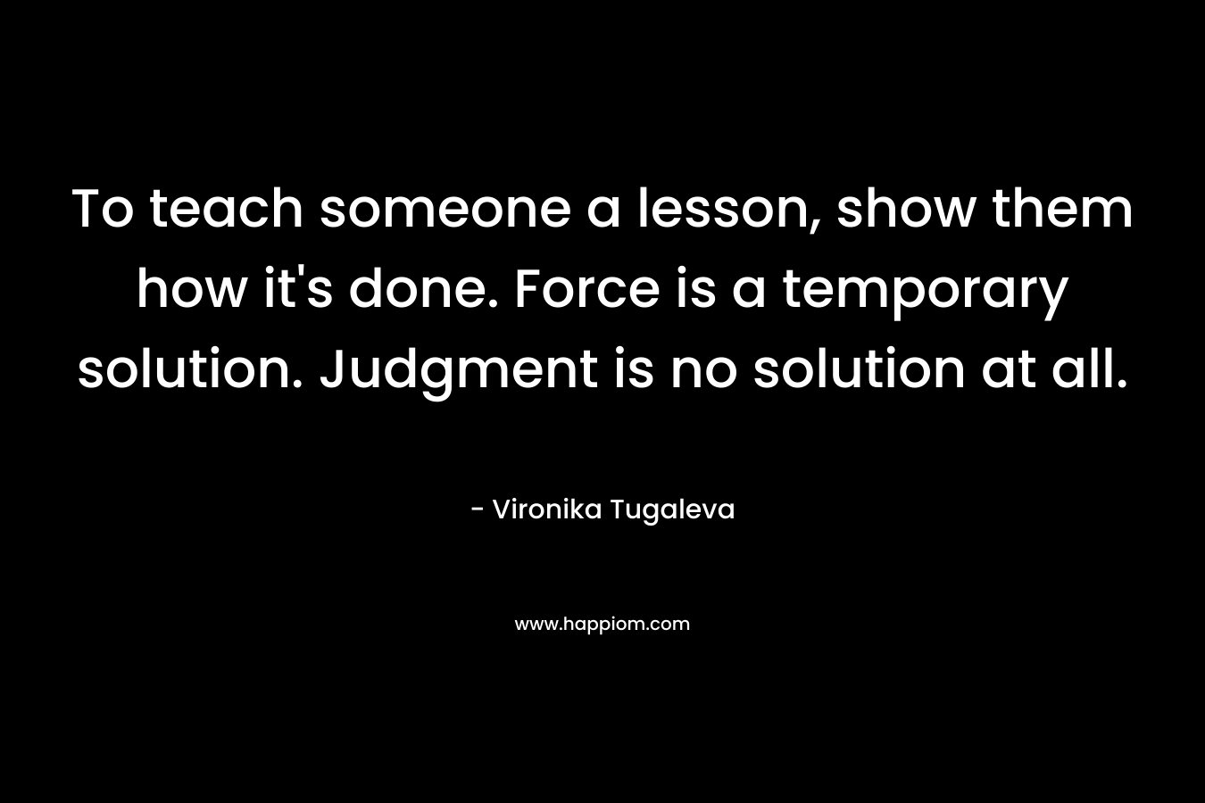 To teach someone a lesson, show them how it's done. Force is a temporary solution. Judgment is no solution at all.