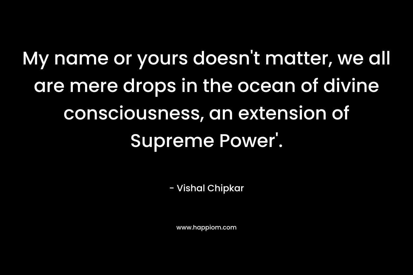 My name or yours doesn't matter, we all are mere drops in the ocean of divine consciousness, an extension of Supreme Power'.