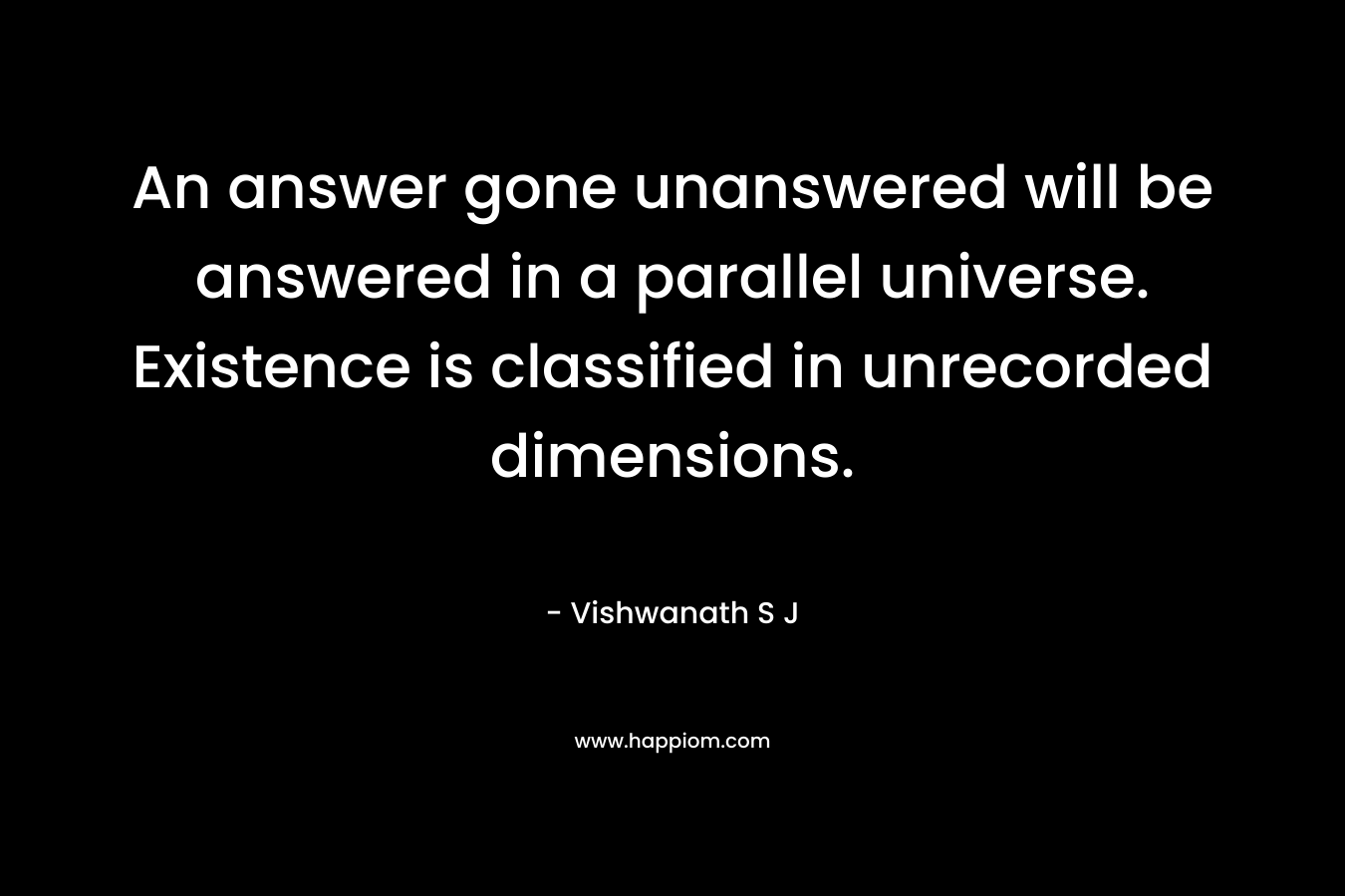 An answer gone unanswered will be answered in a parallel universe. Existence is classified in unrecorded dimensions. – Vishwanath S J