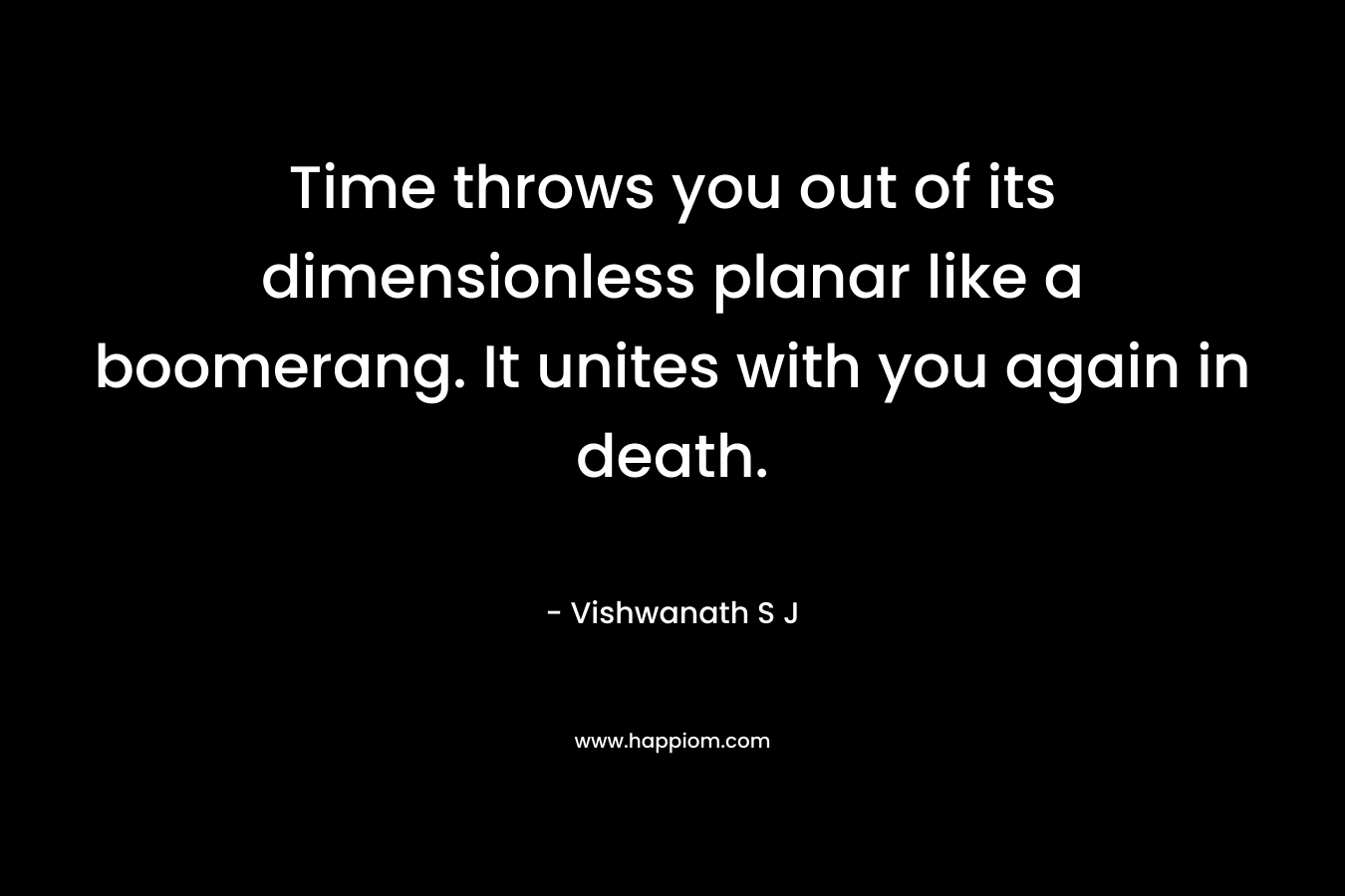 Time throws you out of its dimensionless planar like a boomerang. It unites with you again in death. – Vishwanath S J