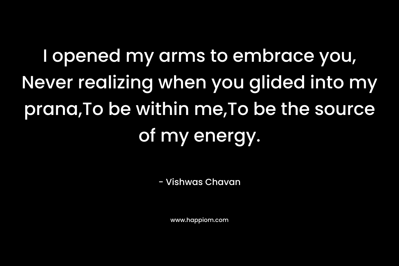 I opened my arms to embrace you, Never realizing when you glided into my prana,To be within me,To be the source of my energy. – Vishwas Chavan