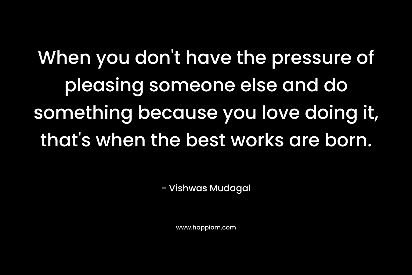 When you don't have the pressure of pleasing someone else and do something because you love doing it, that's when the best works are born.