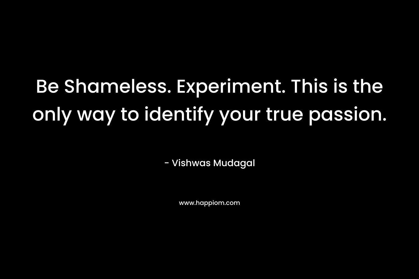 Be Shameless. Experiment. This is the only way to identify your true passion. – Vishwas Mudagal