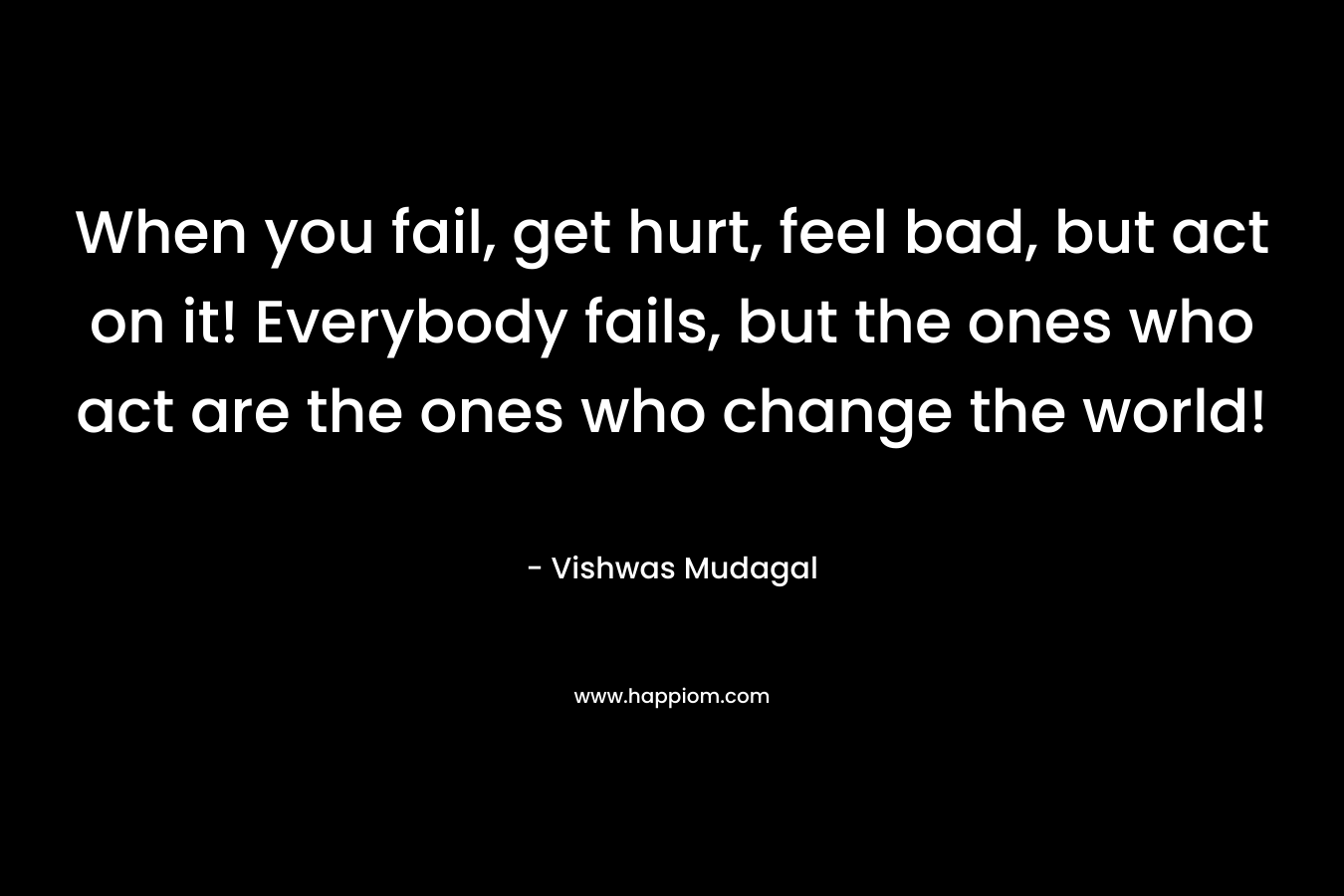 When you fail, get hurt, feel bad, but act on it! Everybody fails, but the ones who act are the ones who change the world! – Vishwas Mudagal