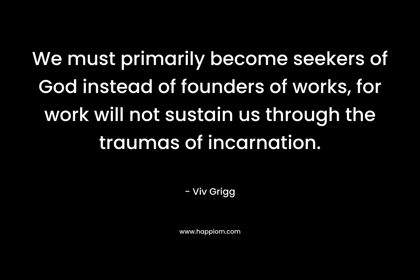 We must primarily become seekers of God instead of founders of works, for work will not sustain us through the traumas of incarnation. – Viv Grigg