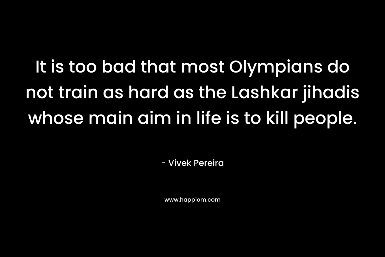 It is too bad that most Olympians do not train as hard as the Lashkar jihadis whose main aim in life is to kill people. – Vivek Pereira