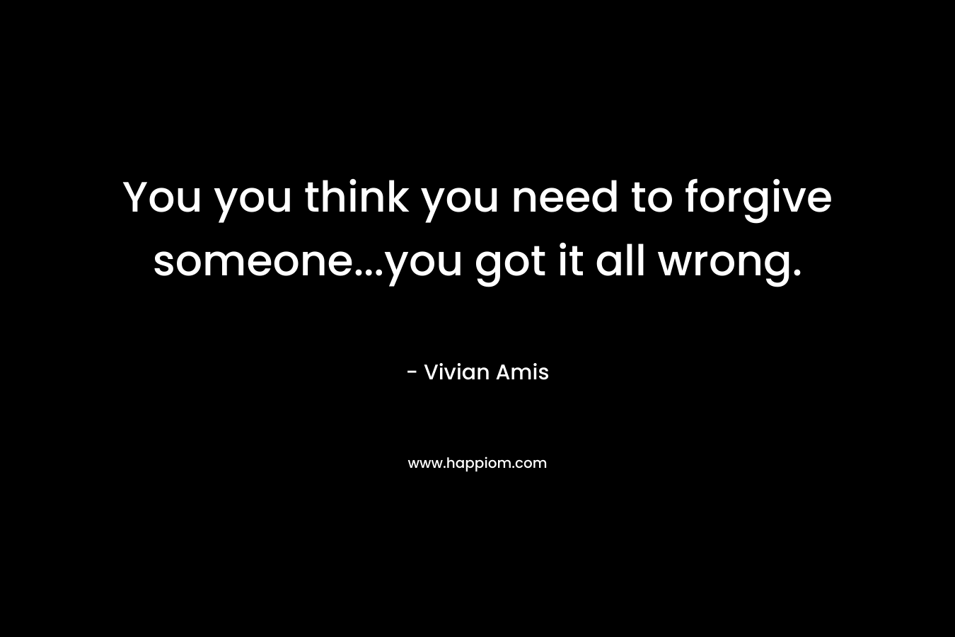 You you think you need to forgive someone…you got it all wrong. – Vivian Amis