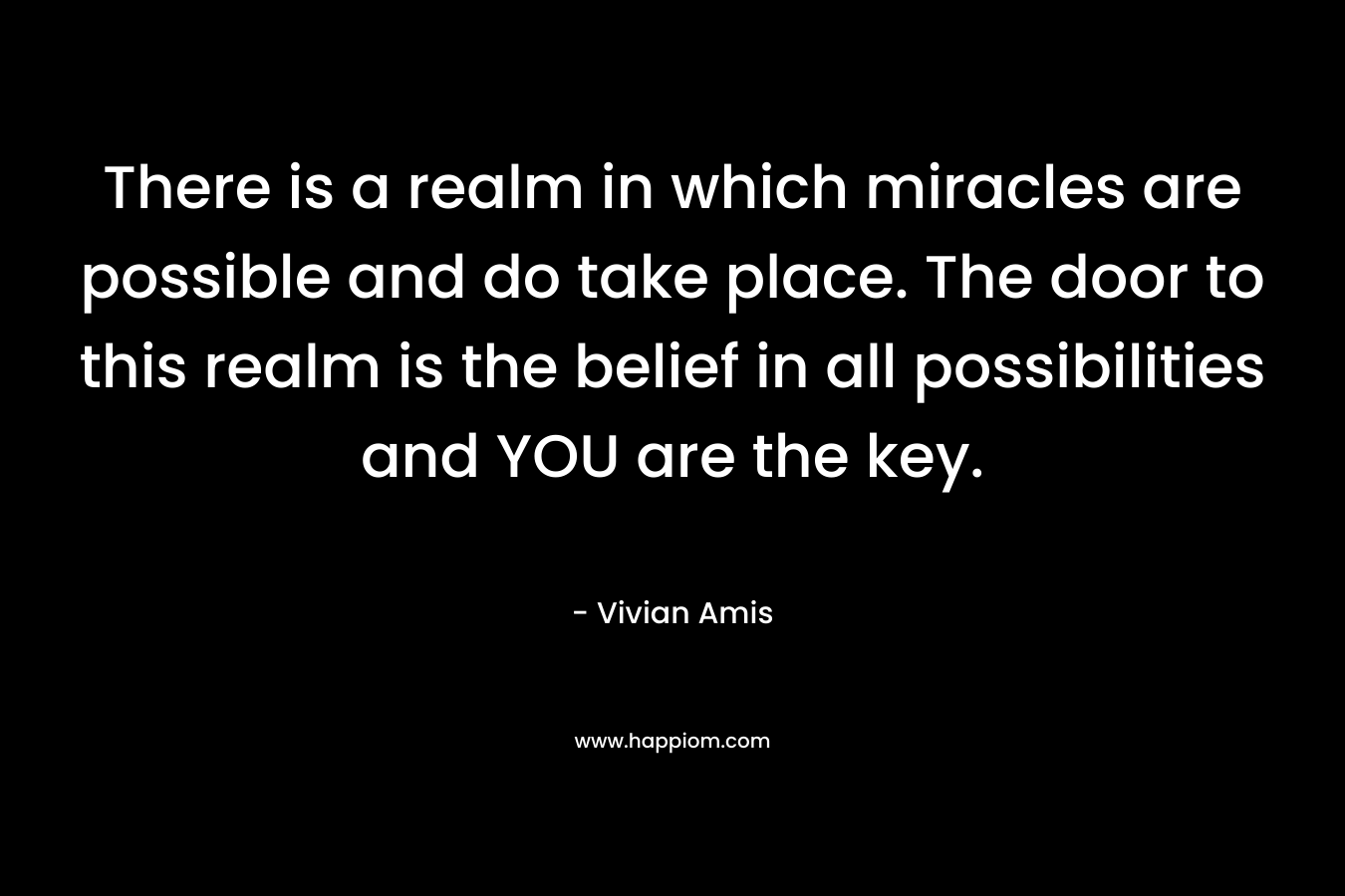 There is a realm in which miracles are possible and do take place. The door to this realm is the belief in all possibilities and YOU are the key.