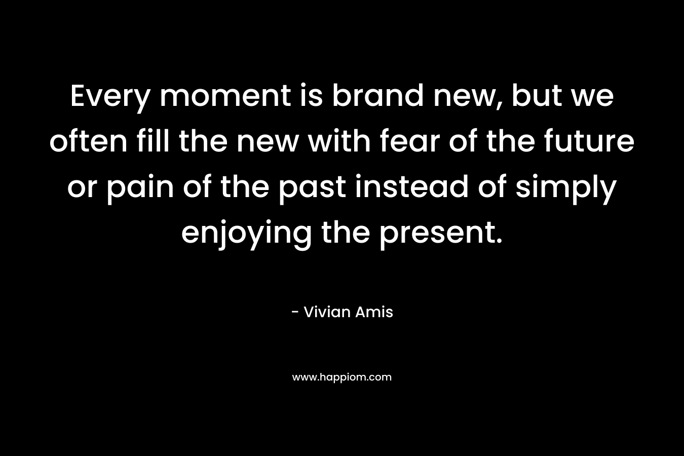Every moment is brand new, but we often fill the new with fear of the future or pain of the past instead of simply enjoying the present.