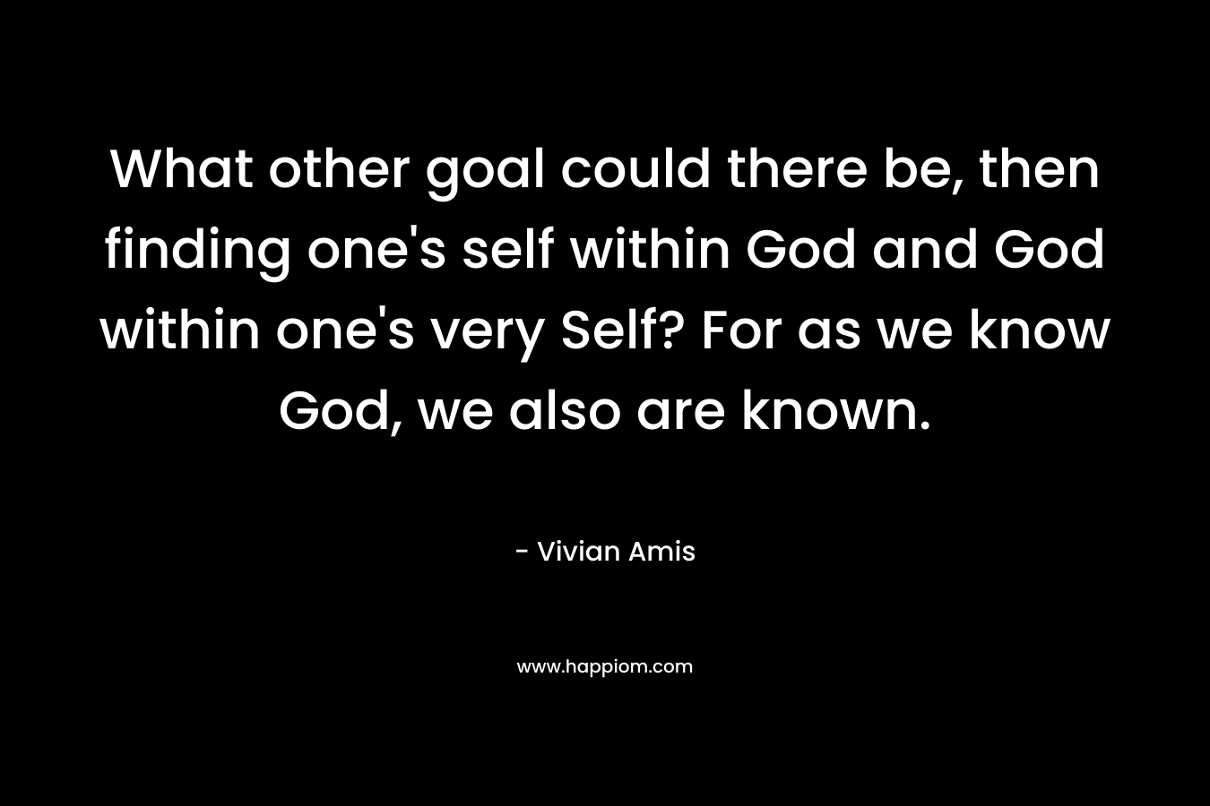 What other goal could there be, then finding one’s self within God and God within one’s very Self? For as we know God, we also are known. – Vivian Amis