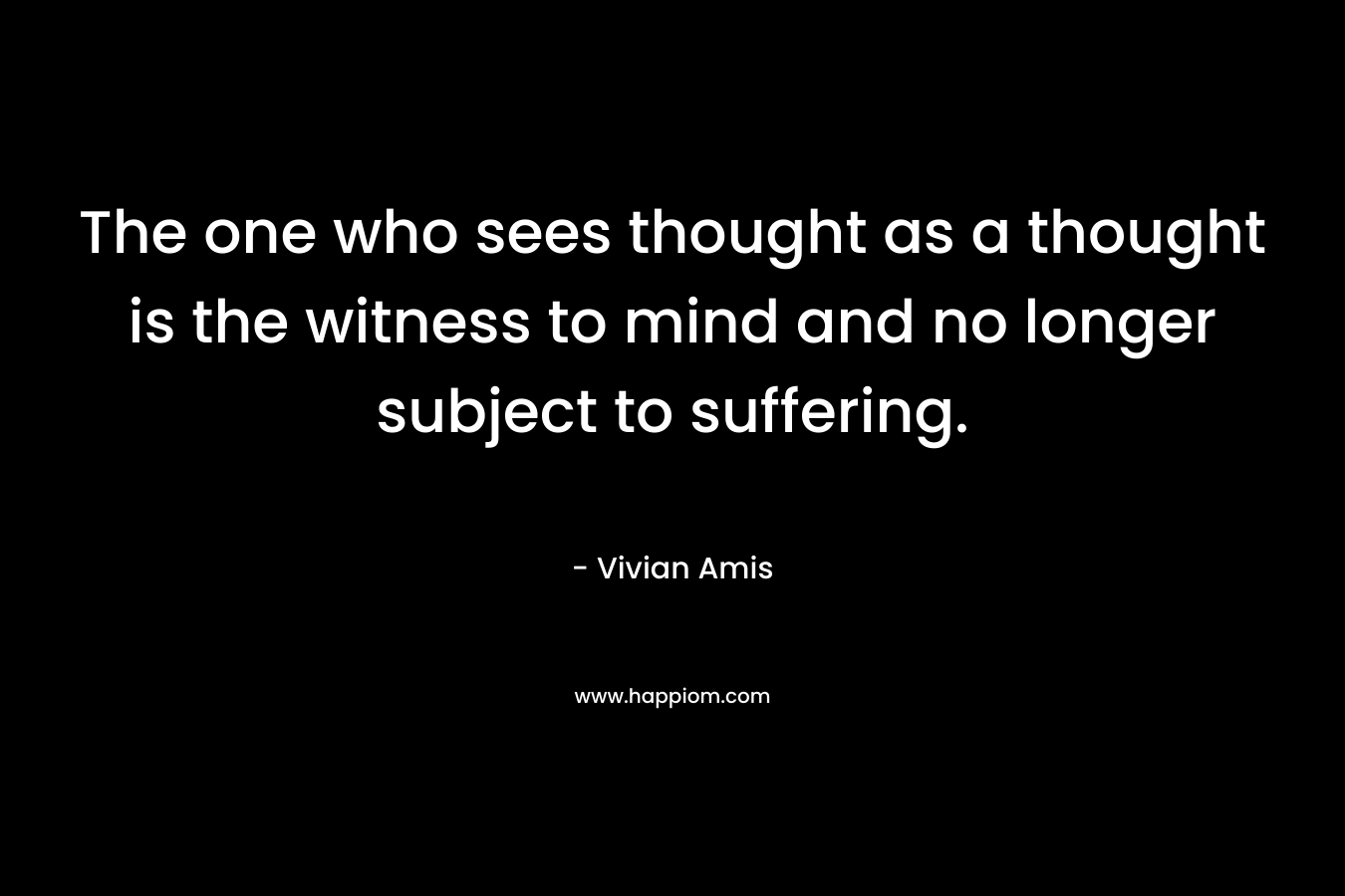 The one who sees thought as a thought is the witness to mind and no longer subject to suffering.