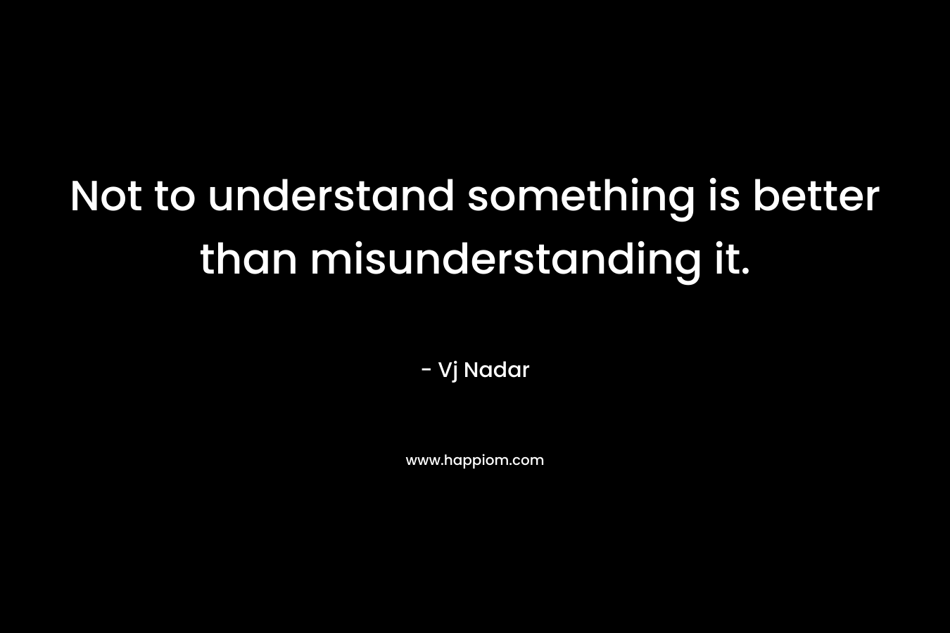 Not to understand something is better than misunderstanding it. – Vj Nadar