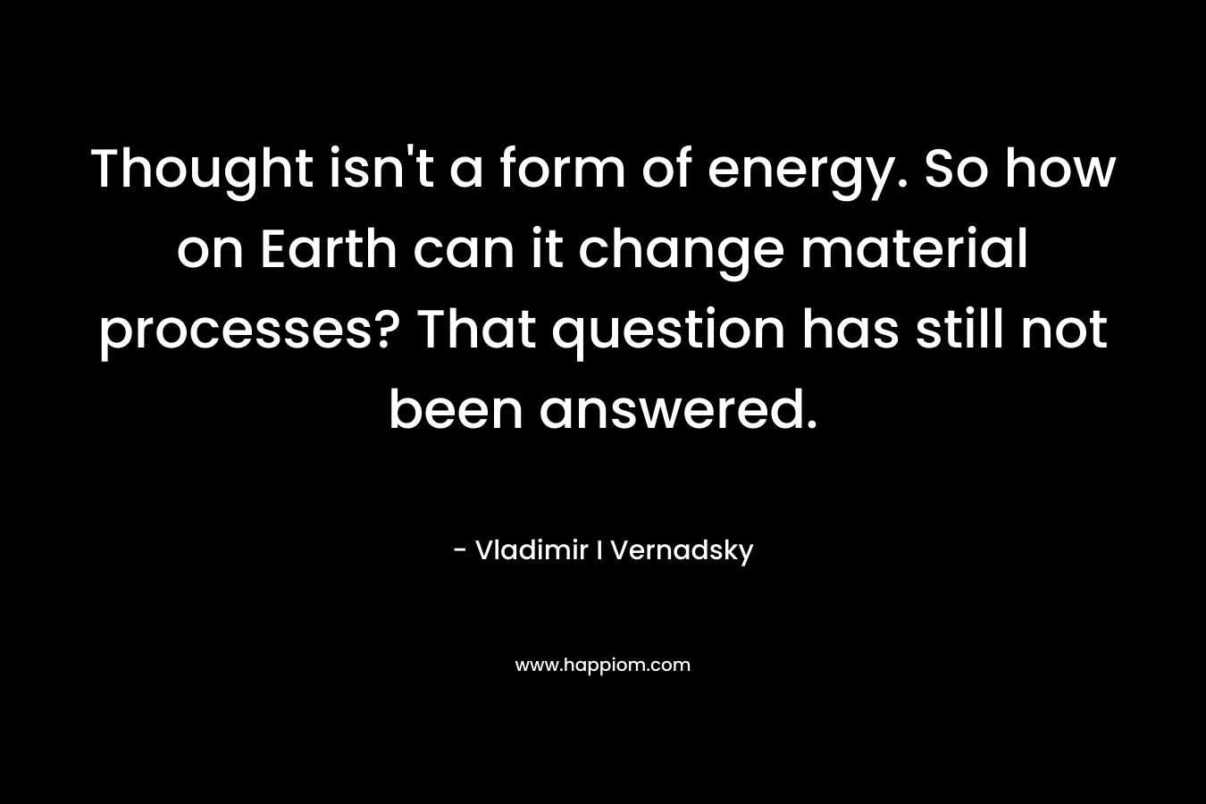 Thought isn’t a form of energy. So how on Earth can it change material processes? That question has still not been answered. – Vladimir I Vernadsky