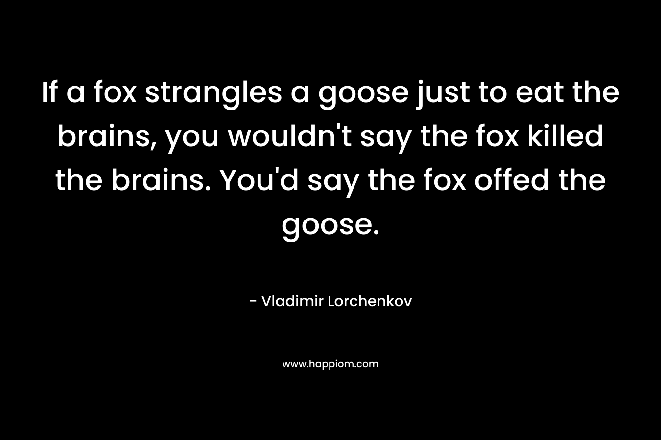 If a fox strangles a goose just to eat the brains, you wouldn’t say the fox killed the brains. You’d say the fox offed the goose. – Vladimir Lorchenkov