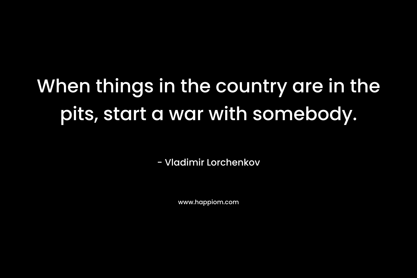 When things in the country are in the pits, start a war with somebody. – Vladimir Lorchenkov