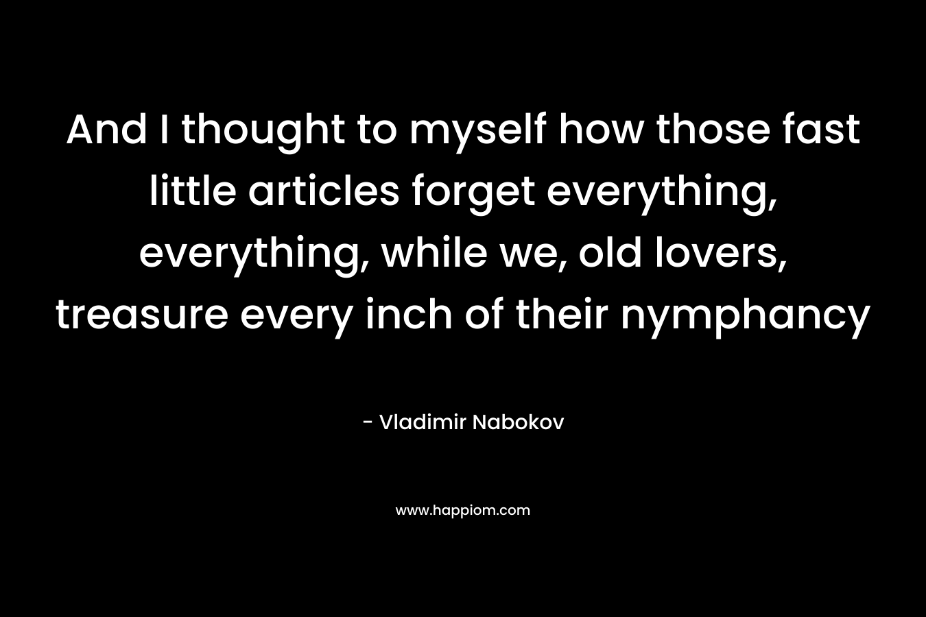 And I thought to myself how those fast little articles forget everything, everything, while we, old lovers, treasure every inch of their nymphancy – Vladimir Nabokov