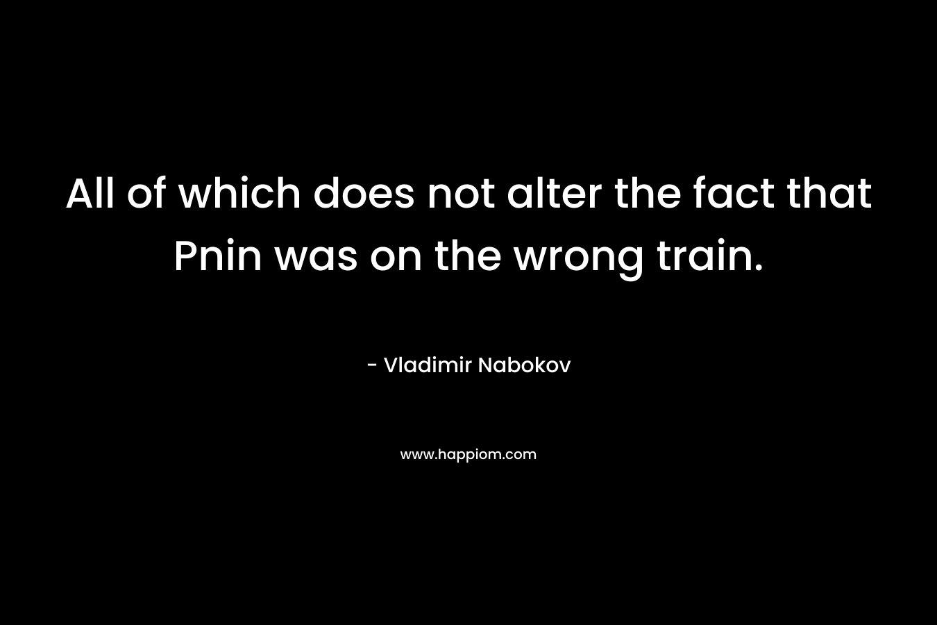 All of which does not alter the fact that Pnin was on the wrong train. – Vladimir Nabokov