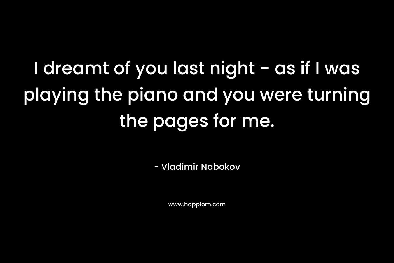 I dreamt of you last night - as if I was playing the piano and you were turning the pages for me.