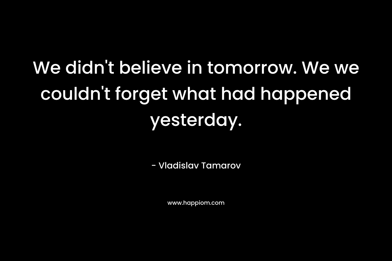 We didn't believe in tomorrow. We we couldn't forget what had happened yesterday.