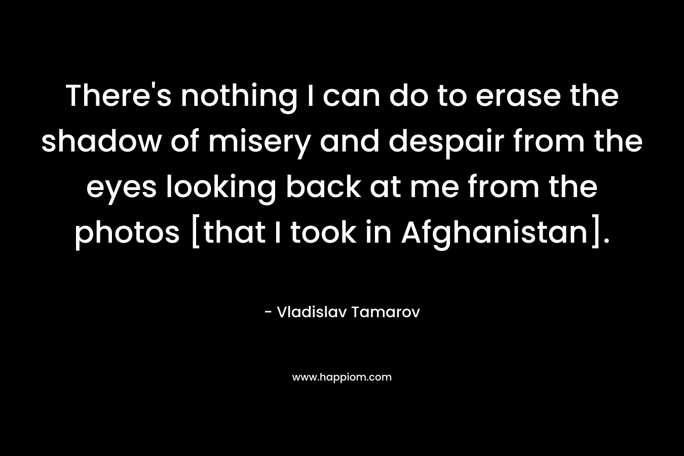 There's nothing I can do to erase the shadow of misery and despair from the eyes looking back at me from the photos [that I took in Afghanistan].
