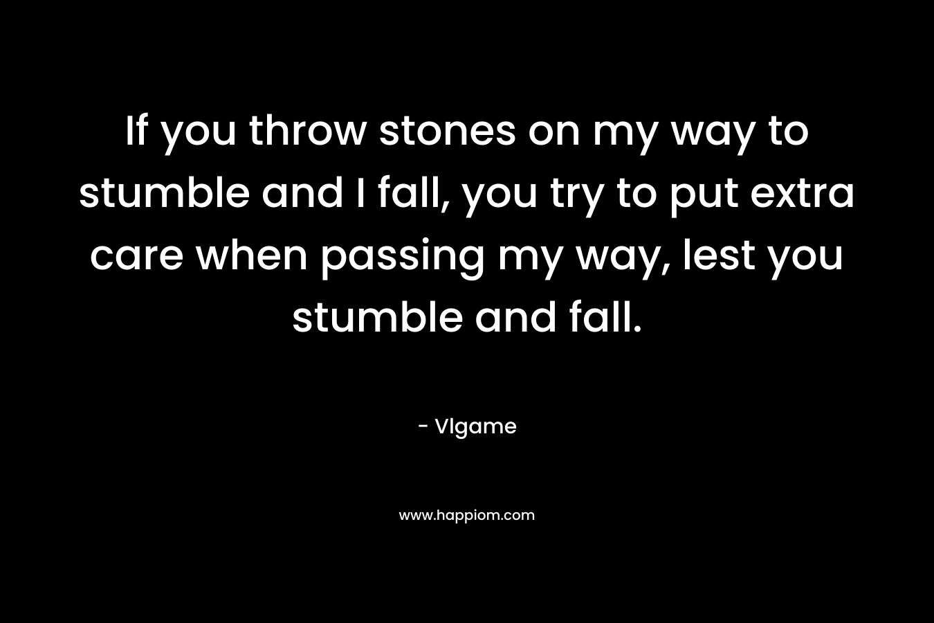 If you throw stones on my way to stumble and I fall, you try to put extra care when passing my way, lest you stumble and fall.