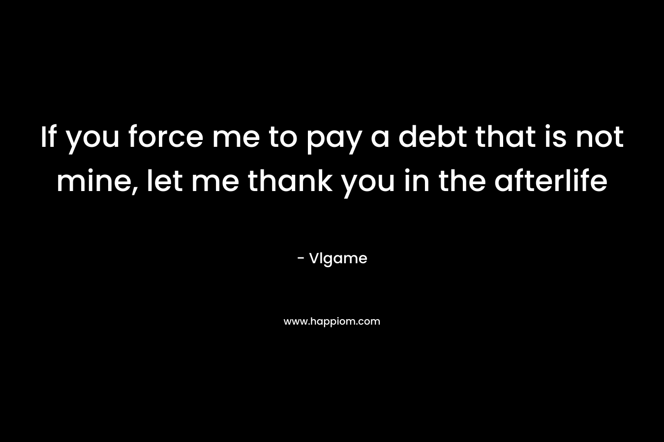 If you force me to pay a debt that is not mine, let me thank you in the afterlife