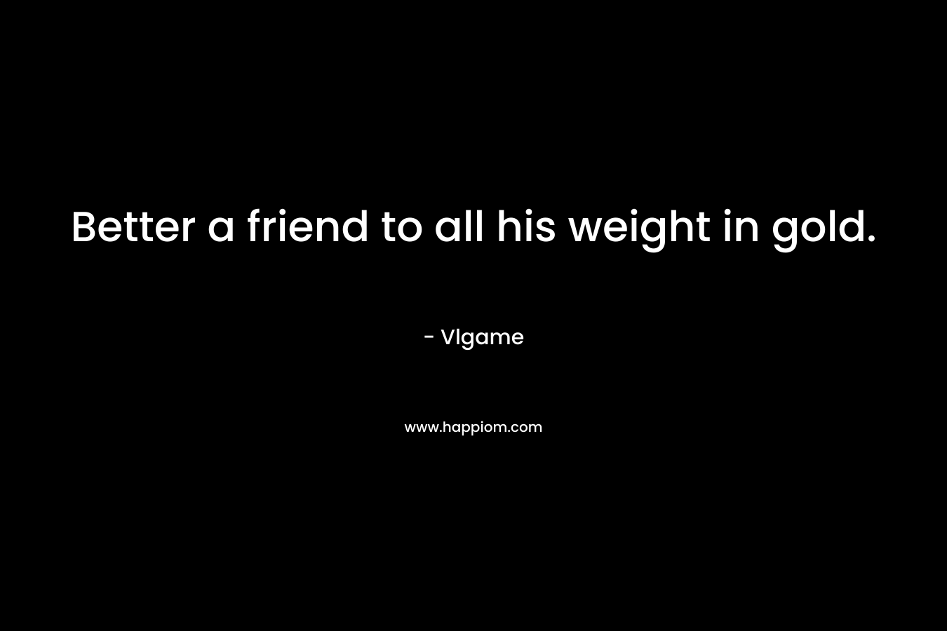 Better a friend to all his weight in gold.