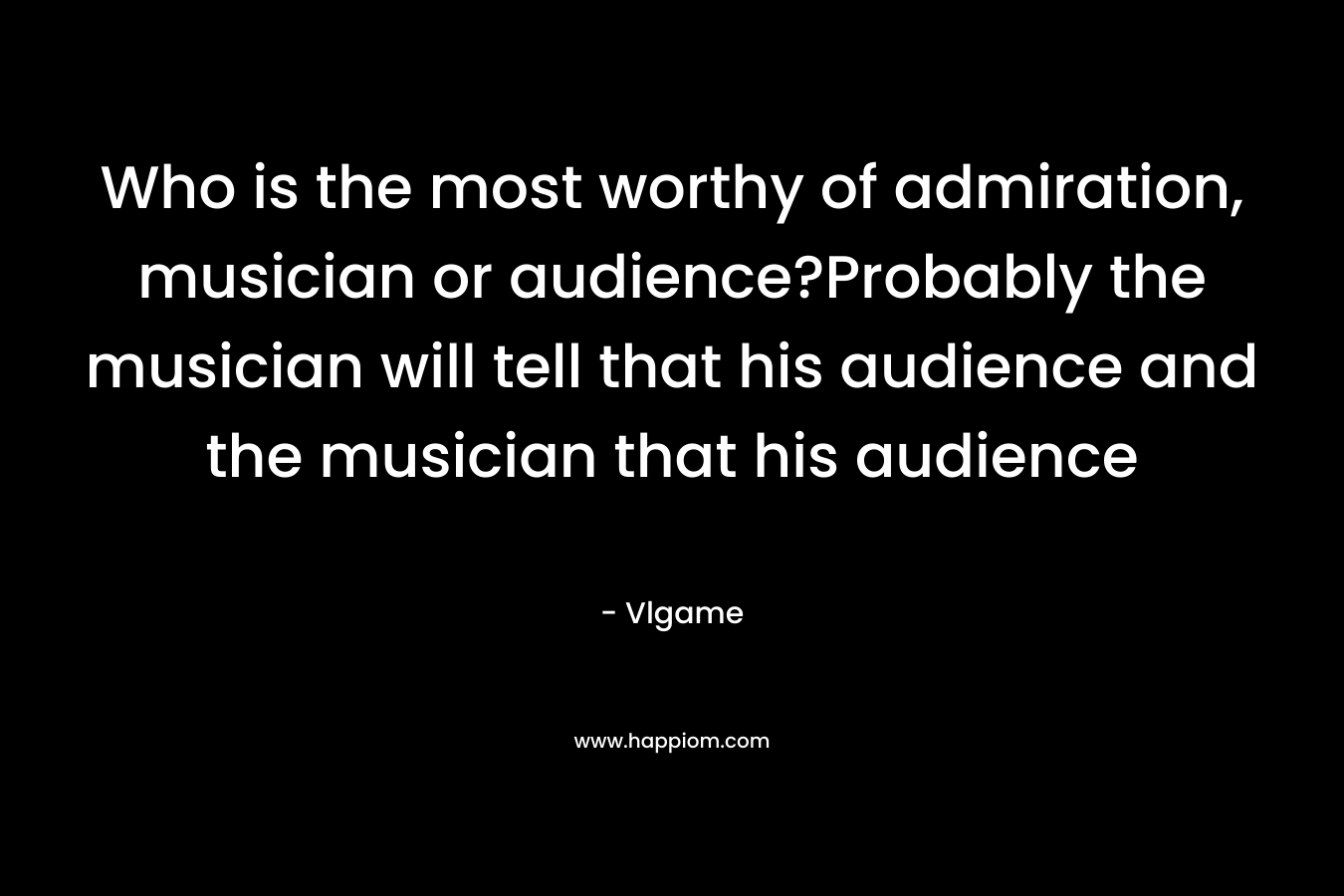 Who is the most worthy of admiration, musician or audience?Probably the musician will tell that his audience and the musician that his audience