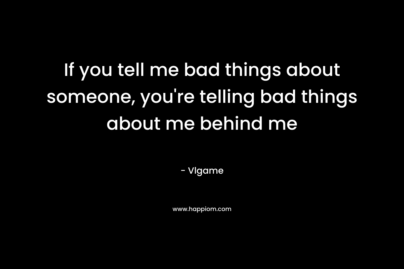 If you tell me bad things about someone, you're telling bad things about me behind me