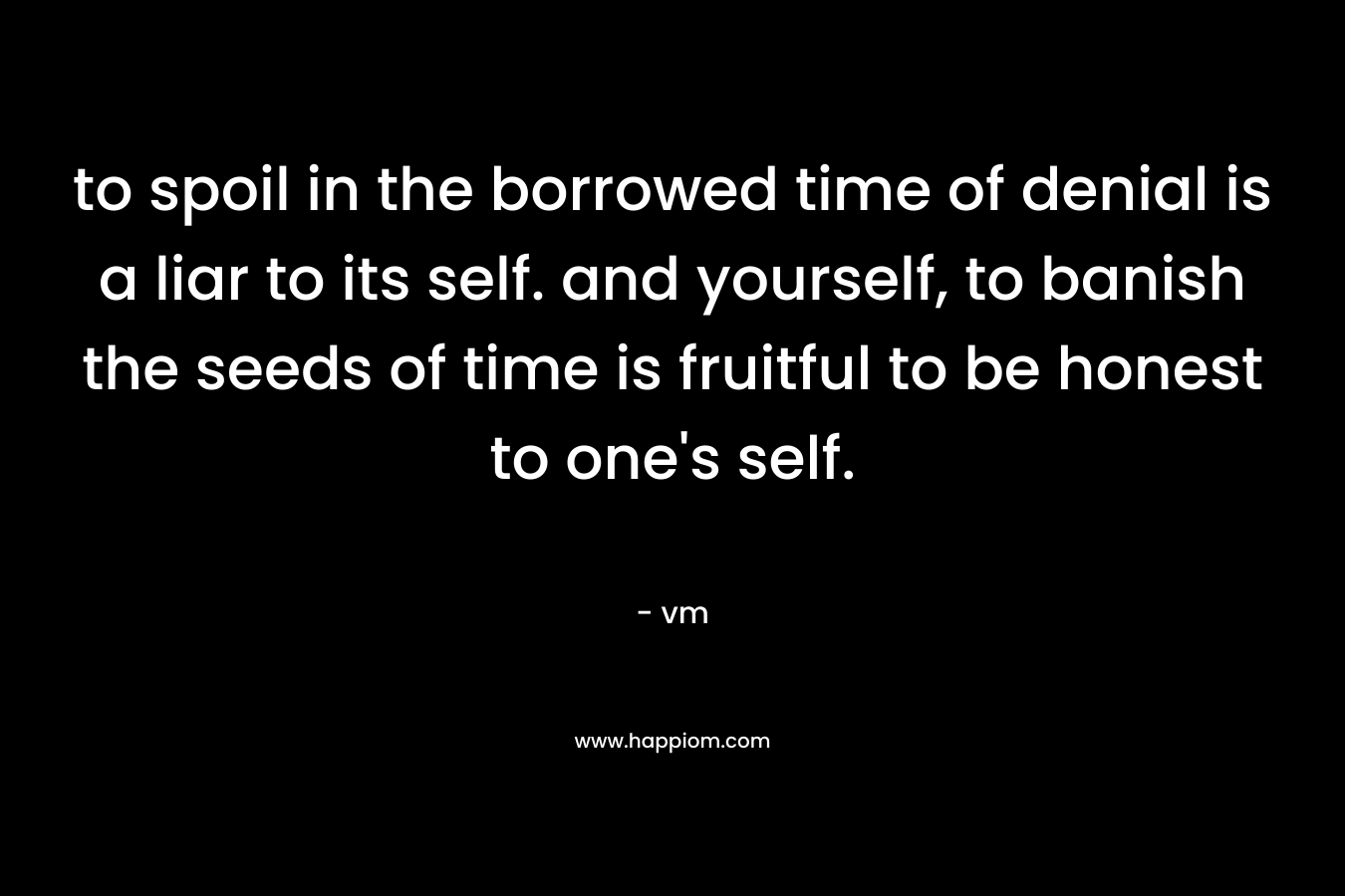 to spoil in the borrowed time of denial is a liar to its self. and yourself, to banish the seeds of time is fruitful to be honest to one's self.