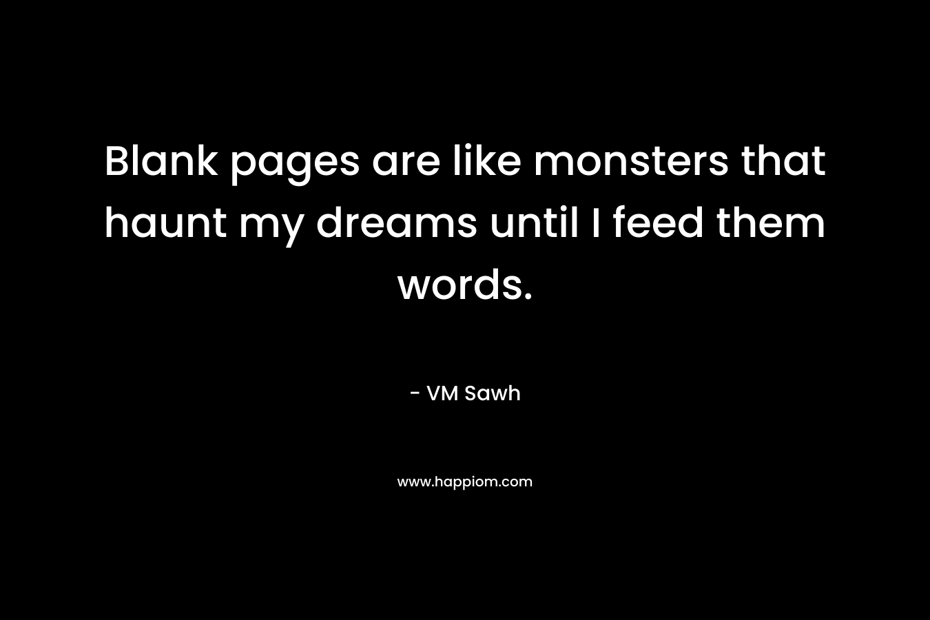 Blank pages are like monsters that haunt my dreams until I feed them words. – VM Sawh