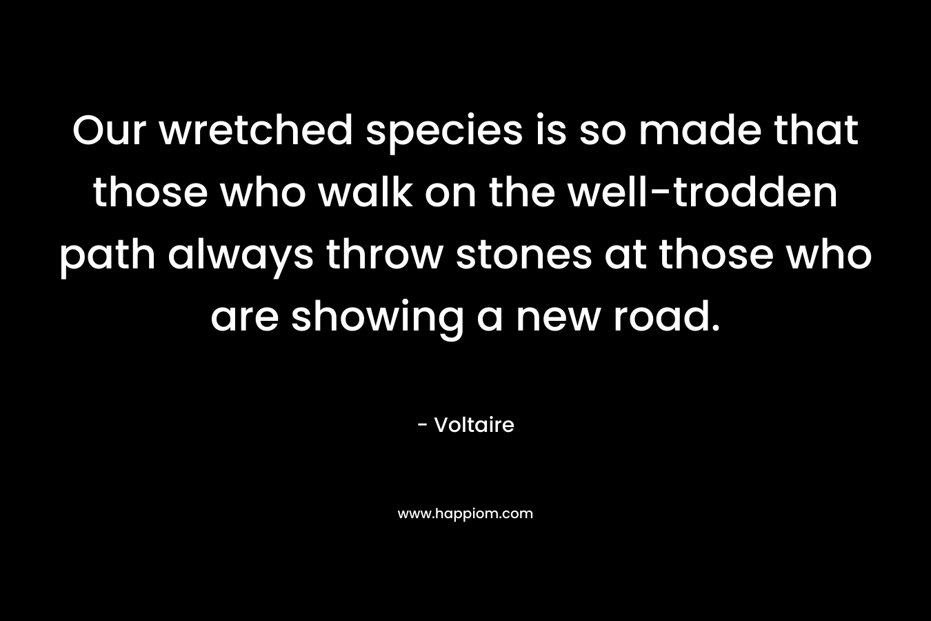 Our wretched species is so made that those who walk on the well-trodden path always throw stones at those who are showing a new road. – Voltaire