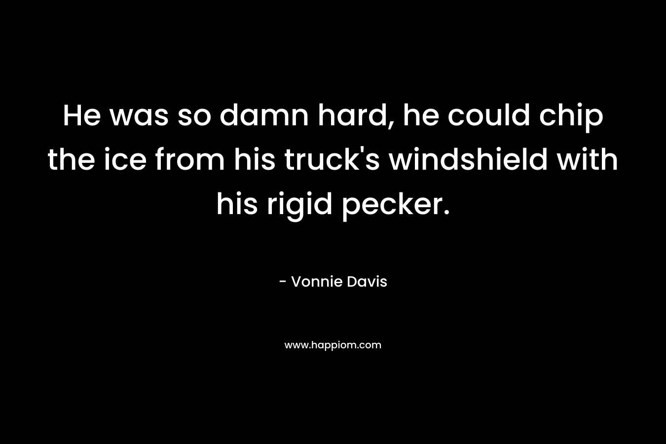 He was so damn hard, he could chip the ice from his truck’s windshield with his rigid pecker. – Vonnie Davis