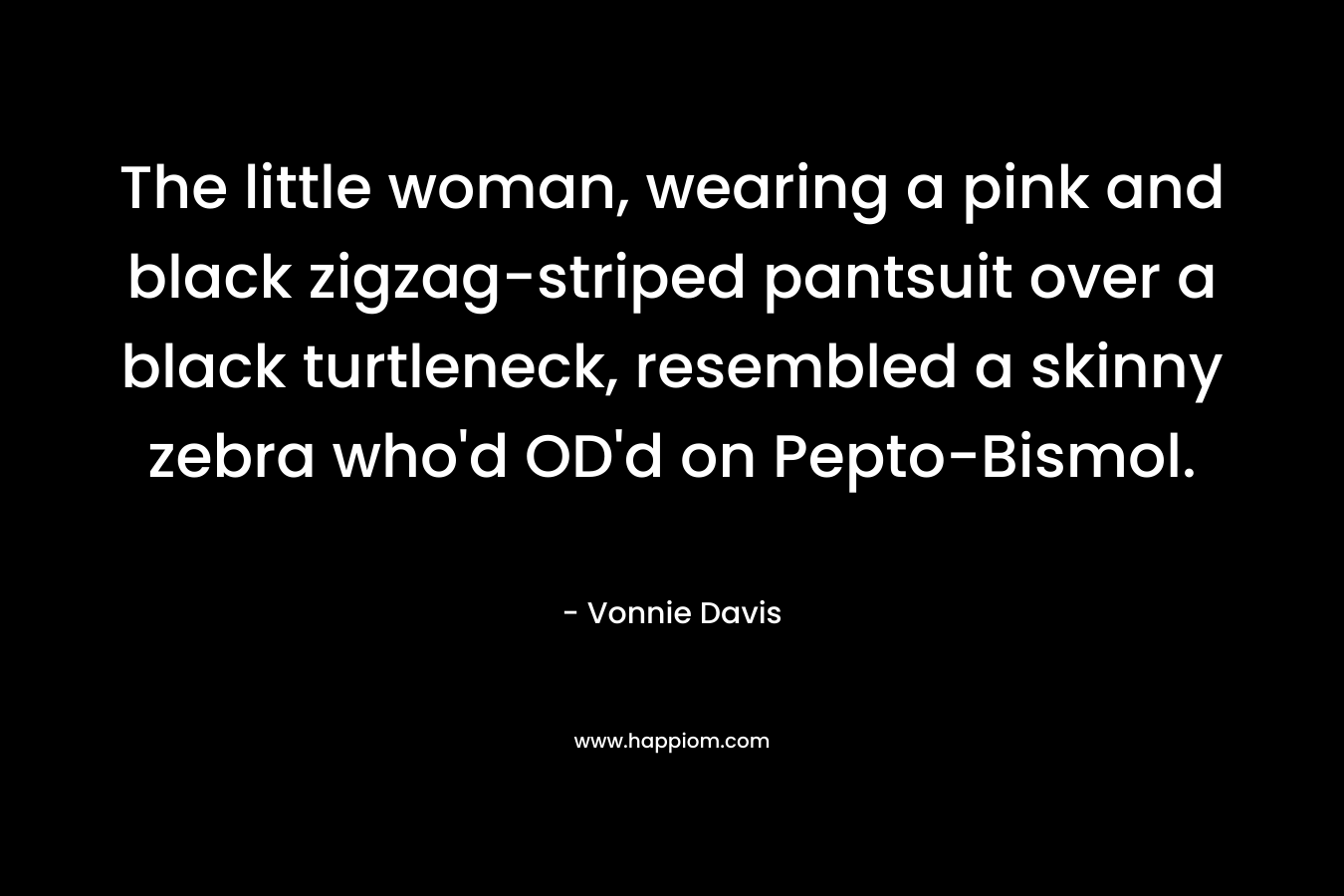 The little woman, wearing a pink and black zigzag-striped pantsuit over a black turtleneck, resembled a skinny zebra who'd OD'd on Pepto-Bismol.
