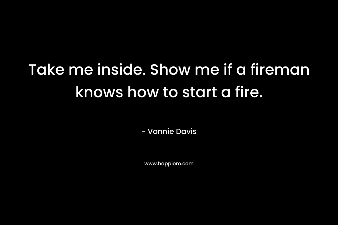 Take me inside. Show me if a fireman knows how to start a fire.