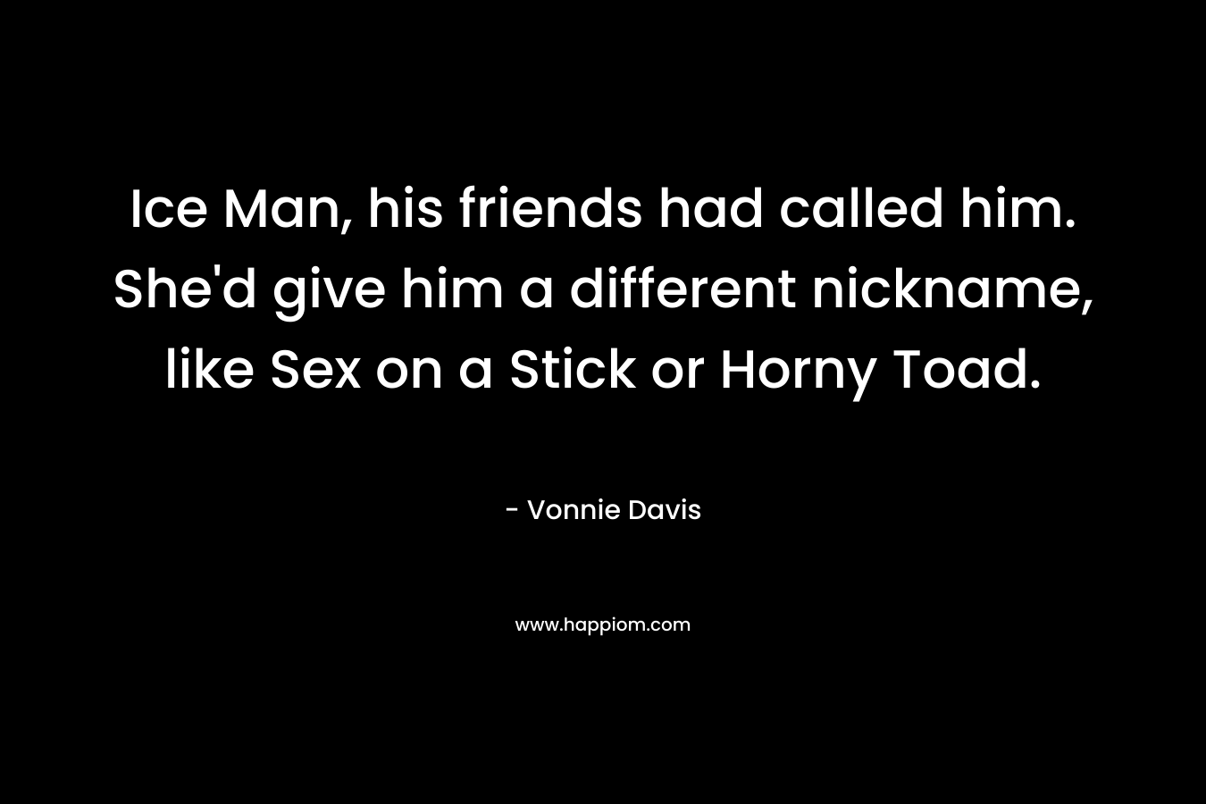 Ice Man, his friends had called him. She’d give him a different nickname, like Sex on a Stick or Horny Toad. – Vonnie Davis