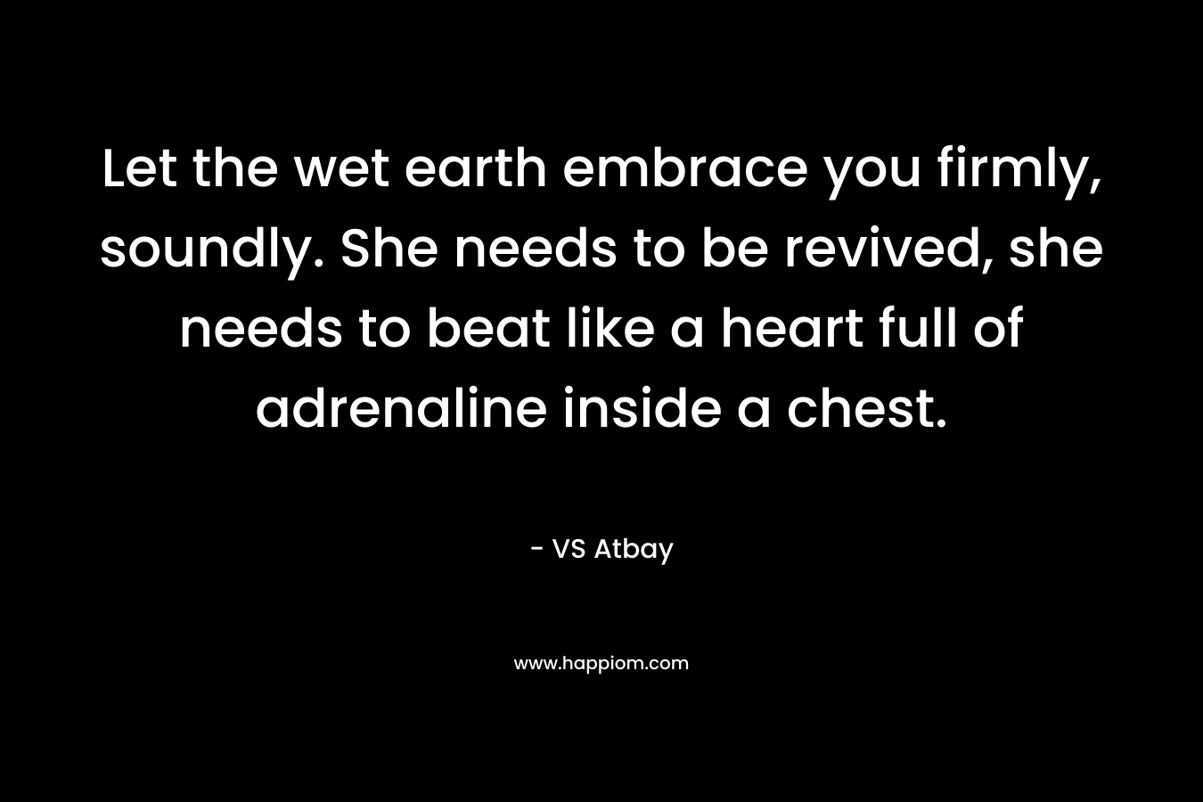 Let the wet earth embrace you firmly, soundly. She needs to be revived, she needs to beat like a heart full of adrenaline inside a chest.