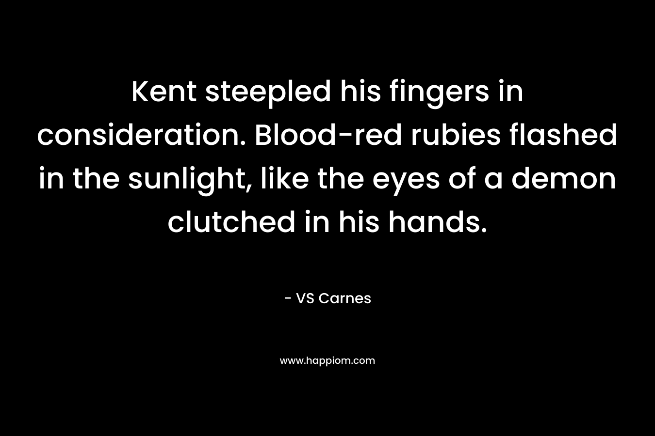 Kent steepled his fingers in consideration. Blood-red rubies flashed in the sunlight, like the eyes of a demon clutched in his hands. – VS Carnes