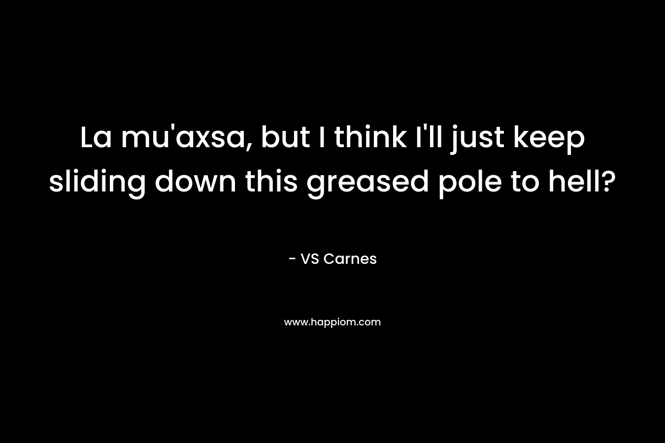 La mu’axsa, but I think I’ll just keep sliding down this greased pole to hell? – VS Carnes