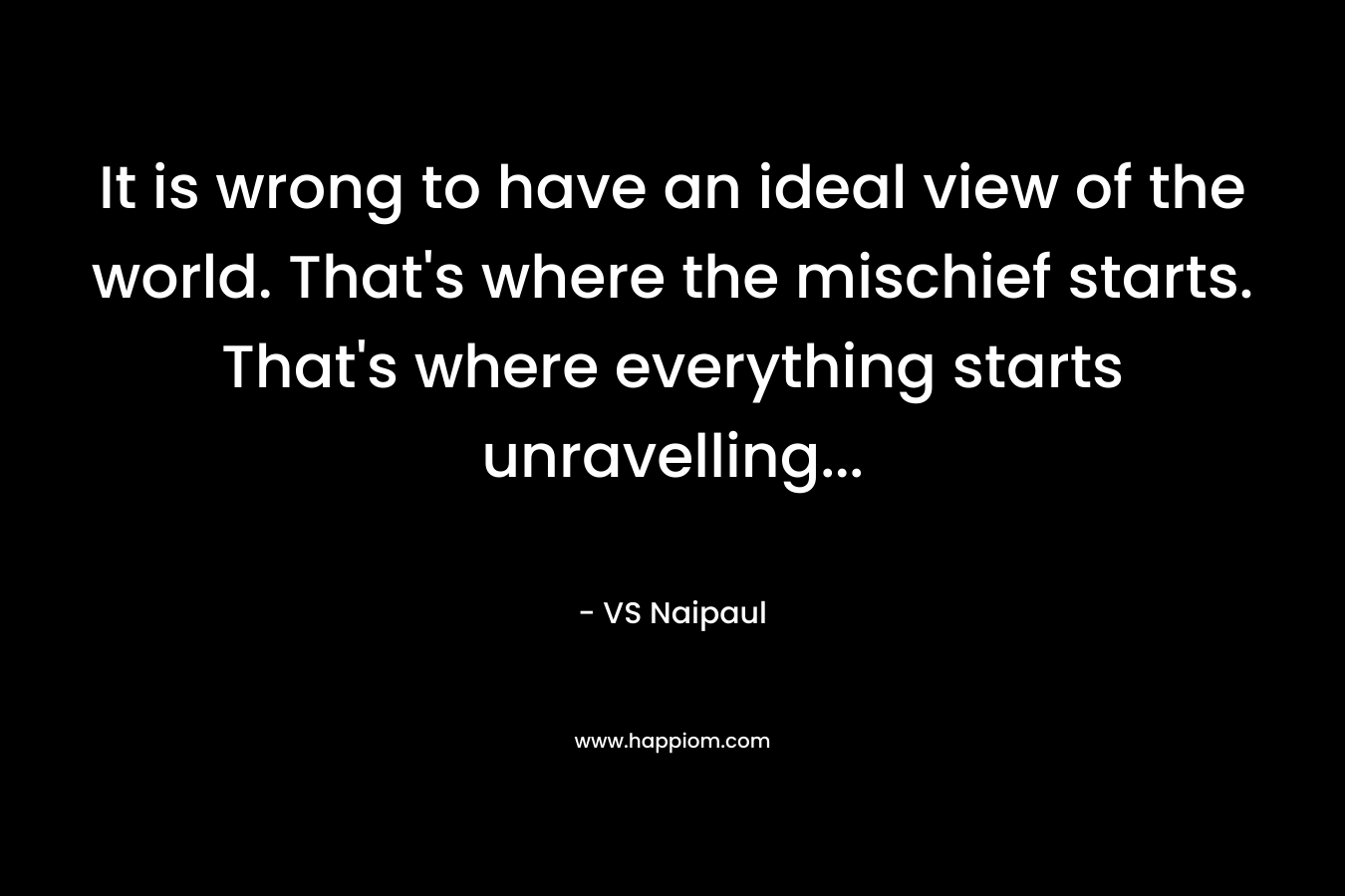 It is wrong to have an ideal view of the world. That's where the mischief starts. That's where everything starts unravelling...