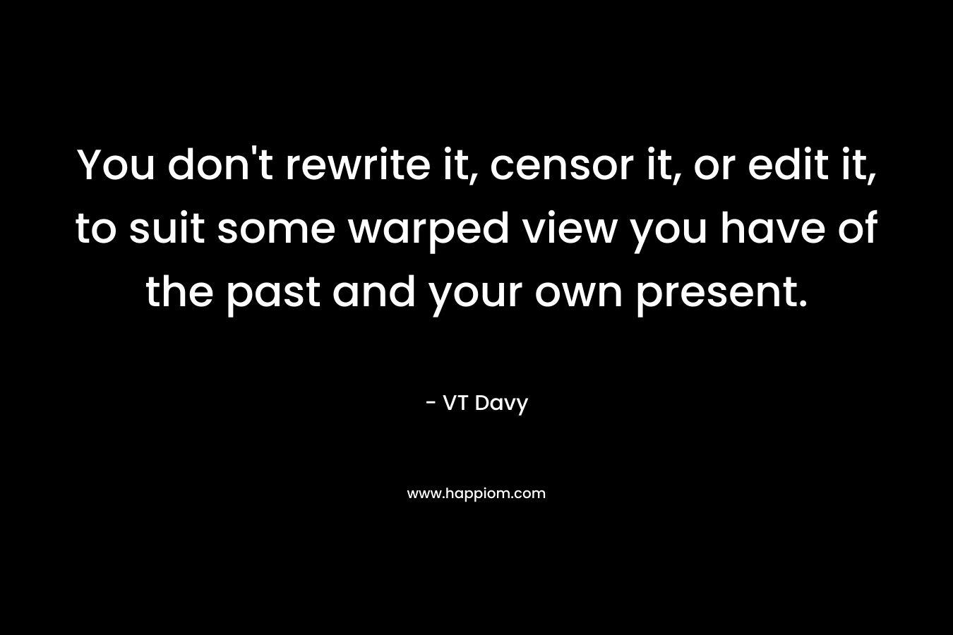 You don’t rewrite it, censor it, or edit it, to suit some warped view you have of the past and your own present. – VT Davy