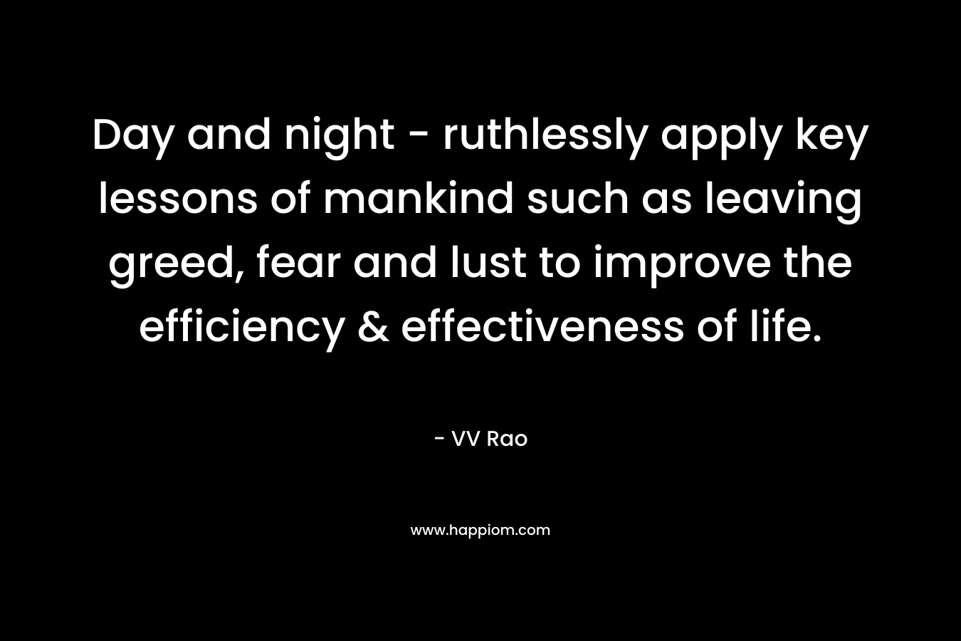 Day and night – ruthlessly apply key lessons of mankind such as leaving greed, fear and lust to improve the efficiency & effectiveness of life. – VV Rao