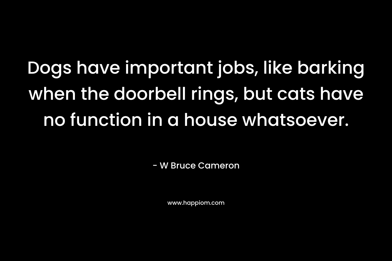 Dogs have important jobs, like barking when the doorbell rings, but cats have no function in a house whatsoever. – W Bruce Cameron