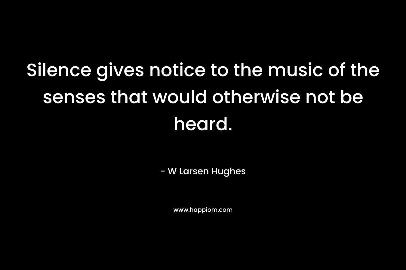 Silence gives notice to the music of the senses that would otherwise not be heard. – W Larsen Hughes